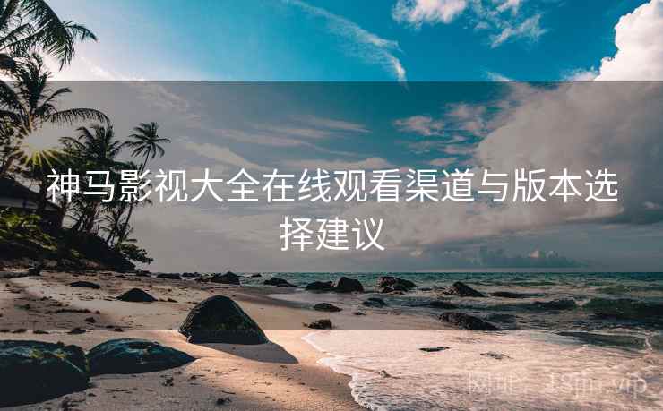 神马影视大全在线观看渠道与版本选择建议