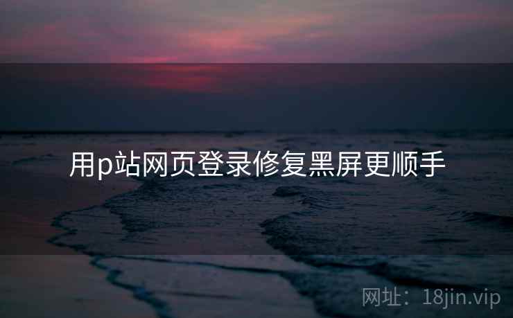 用p站网页登录修复黑屏更顺手