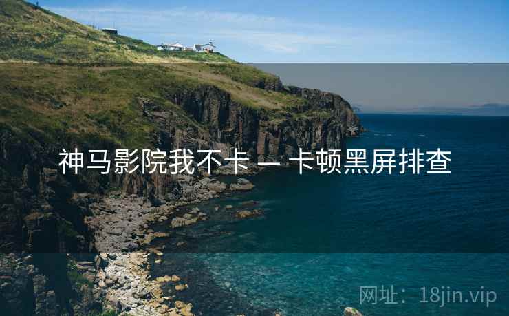 神马影院我不卡 — 卡顿黑屏排查