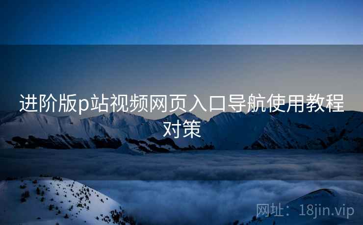 进阶版p站视频网页入口导航使用教程对策